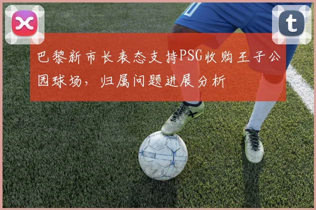 巴黎新市长表态支持PSG收购王子公园球场，归属问题进展分析