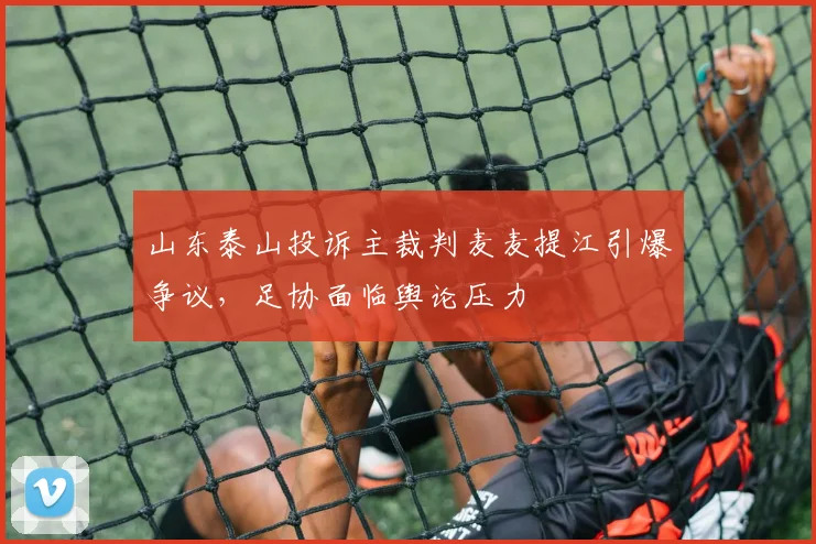山东泰山投诉主裁判麦麦提江引爆争议，足协面临舆论压力