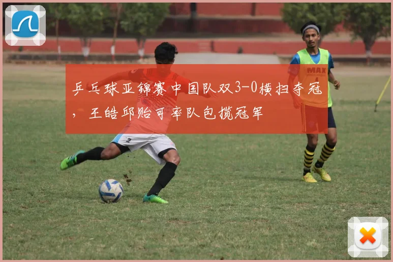 乒乓球亚锦赛中国队双3-0横扫夺冠，王皓邱贻可率队包揽冠军
