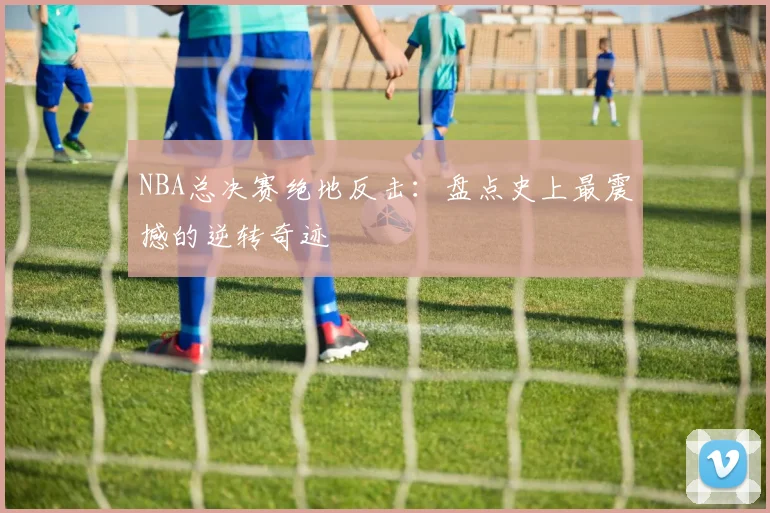 NBA总决赛绝地反击:盘点史上最震撼的逆转奇迹