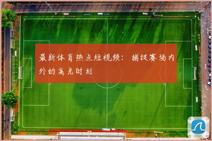 最新体育热点短视频：捕捉赛场内外的高光时刻