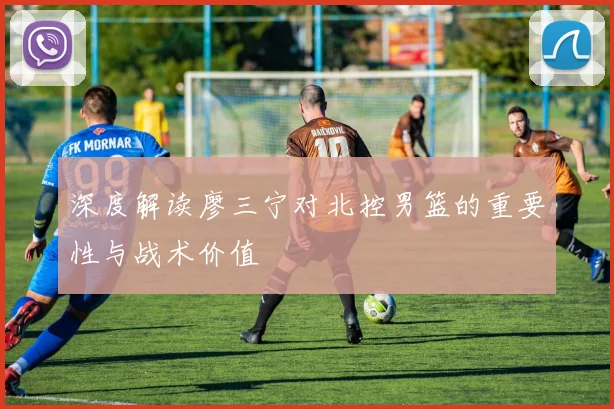 深度解读廖三宁对北控男篮的重要性与战术价值
