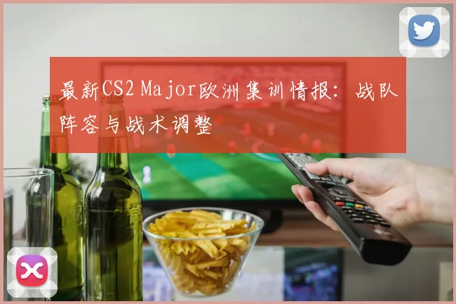 最新CS2 Major欧洲集训情报:战队阵容与战术调整
