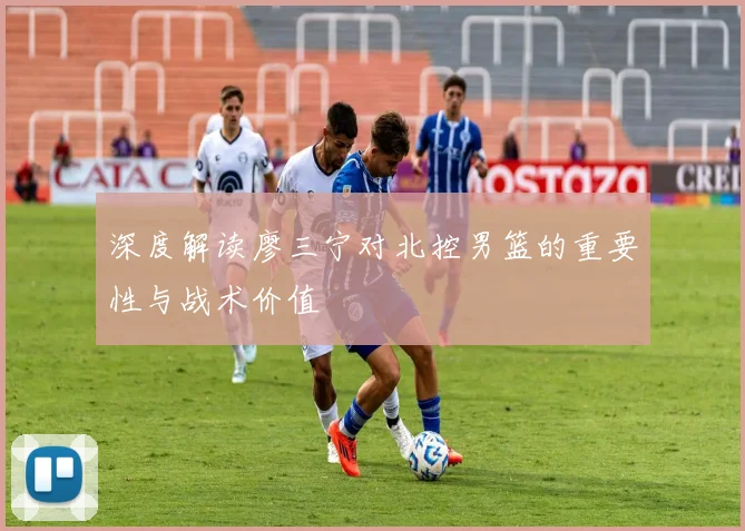 深度解读廖三宁对北控男篮的重要性与战术价值