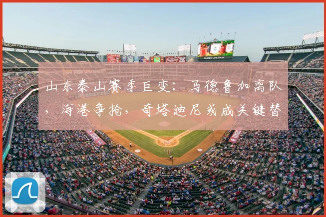 山东泰山赛季巨变：马德鲁加离队，海港争抢，奇塔迪尼或成关键替代