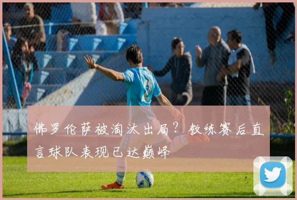 佛罗伦萨被淘汰出局?教练赛后直言球队表现已达巅峰