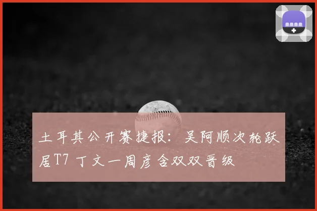 土耳其公开赛捷报：吴阿顺次轮跃居T7 丁文一周彦含双双晋级