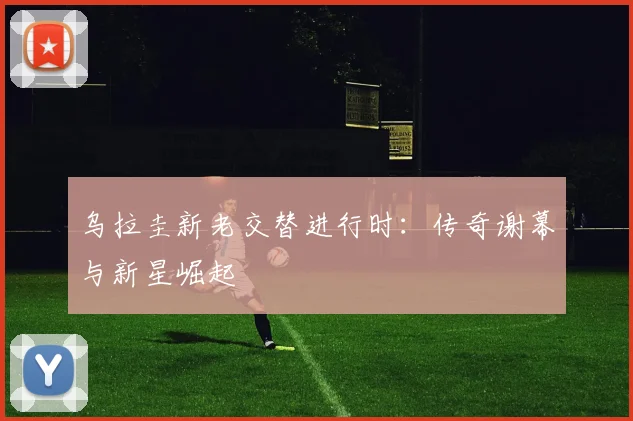 乌拉圭新老交替进行时:传奇谢幕与新星崛起