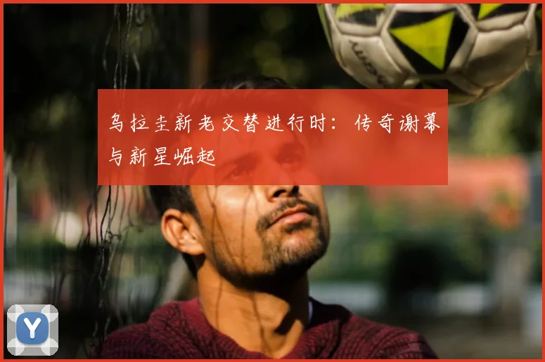 乌拉圭新老交替进行时:传奇谢幕与新星崛起