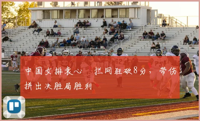 中国女排袁心玥拦网狂砍8分,带伤拼出决胜局胜利