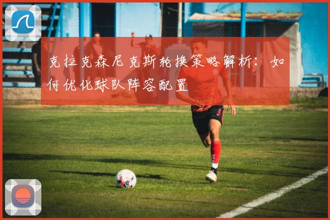 克拉克森尼克斯轮换策略解析:如何优化球队阵容配置