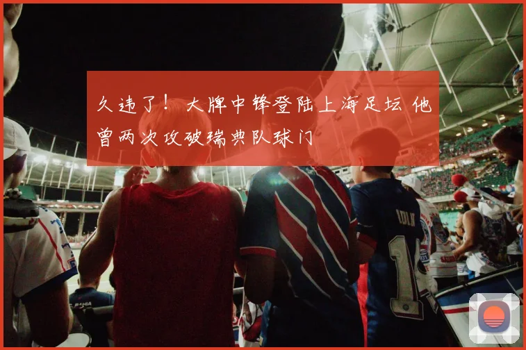 久违了！大牌中锋登陆上海足坛 他曾两次攻破瑞典队球门