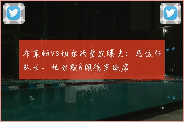 布莱顿vs切尔西首发曝光:恩佐任队长,帕尔默&佩德罗缺席