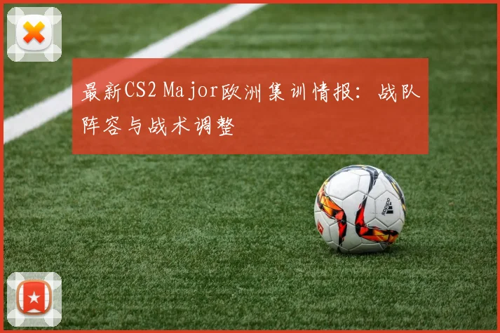 最新CS2 Major欧洲集训情报：战队阵容与战术调整
