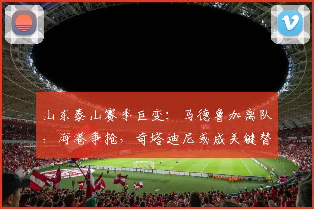 山东泰山赛季巨变：马德鲁加离队，海港争抢，奇塔迪尼或成关键替代