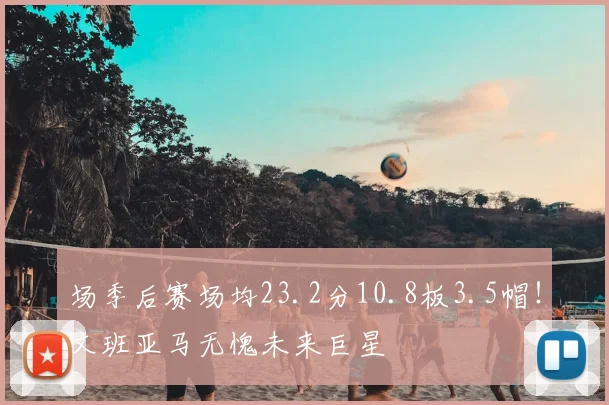 场季后赛场均23.2分10.8板3.5帽！文班亚马无愧未来巨星