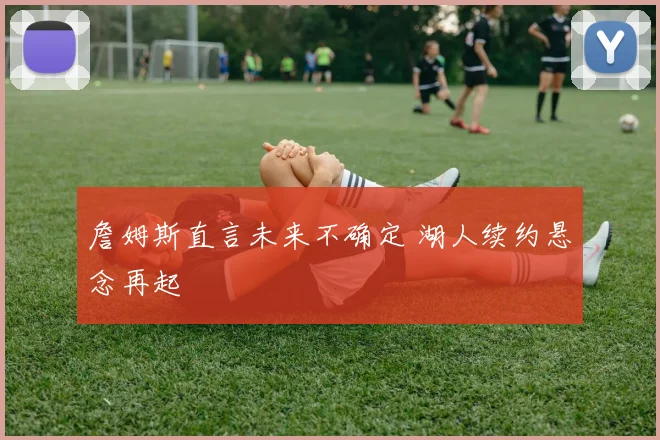 詹姆斯直言未来不确定 湖人续约悬念再起