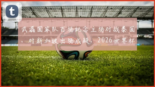 武磊国家队百场纪念主场对战泰国,对新加坡出场成疑,2026世界杯预选赛关键战分析