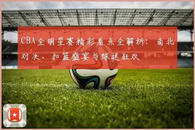 CBA全明星赛精彩看点全解析：南北对决、扣篮盛宴与球迷狂欢