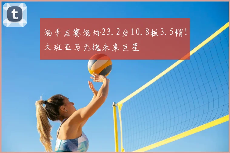场季后赛场均23.2分10.8板3.5帽！文班亚马无愧未来巨星